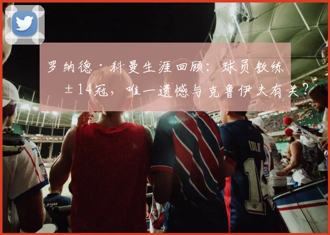 罗纳德·科曼生涯回顾:球员教练共14冠,唯一遗憾与克鲁伊夫有关?