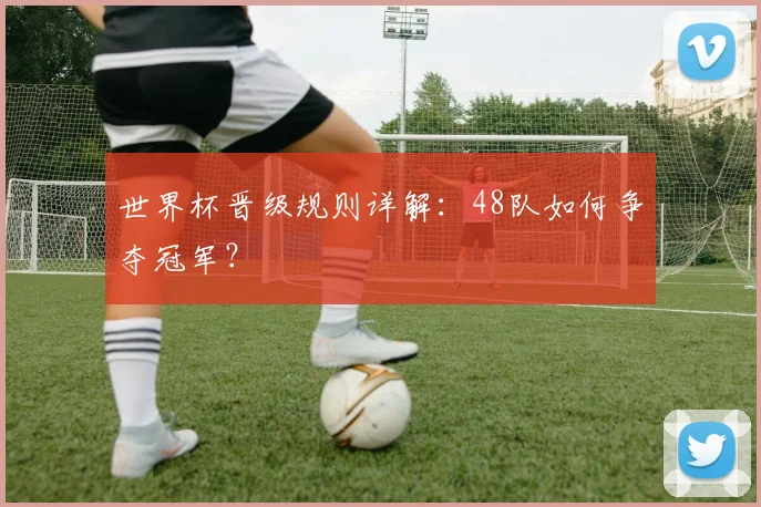 世界杯晋级规则详解：48队如何争夺冠军？