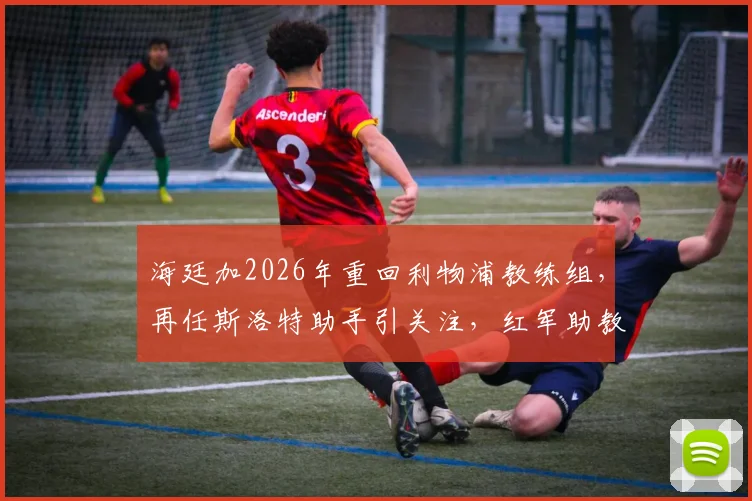 海廷加2026年重回利物浦教练组,再任斯洛特助手引关注,红军助教团队变动解析