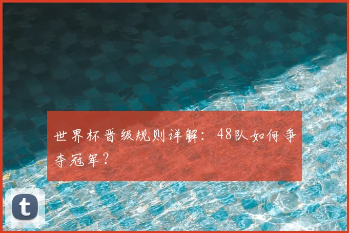 世界杯晋级规则详解:48队如何争夺冠军?