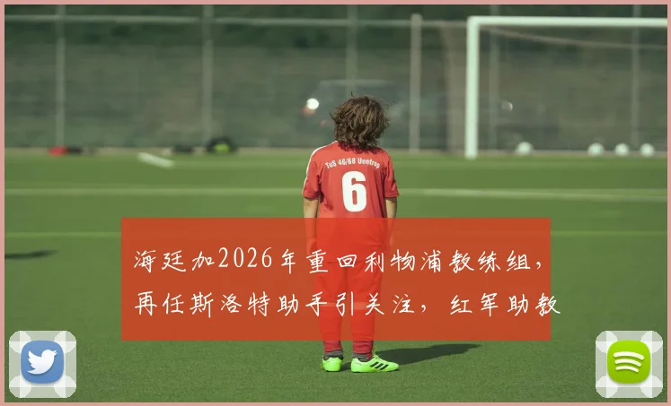 海廷加2026年重回利物浦教练组,再任斯洛特助手引关注,红军助教团队变动解析