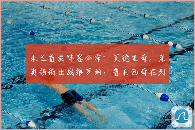 米兰首发阵容公布:莫德里奇、莱奥领衔出战维罗纳,普利西奇在列